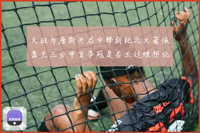 文班与唐斯开启中锋新纪元火箭依靠无三分申京争冠是否太过理想化