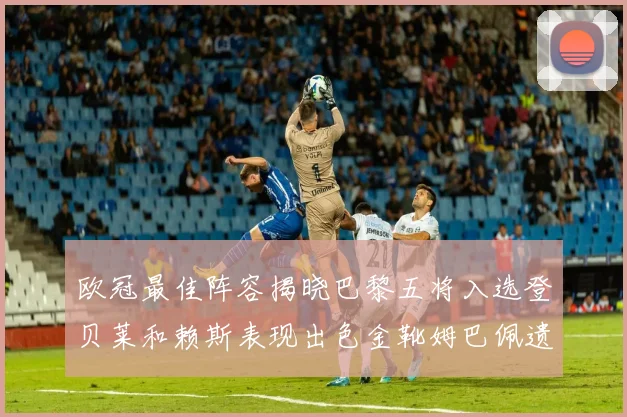 欧冠最佳阵容揭晓巴黎五将入选登贝莱和赖斯表现出色金靴姆巴佩遗憾落选
