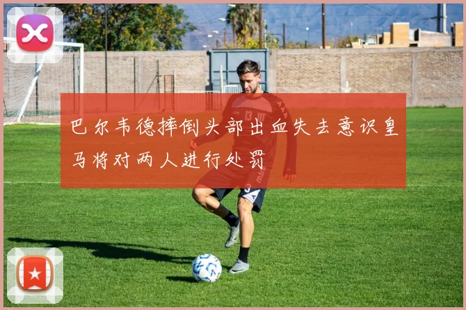 巴尔韦德摔倒头部出血失去意识皇马将对两人进行处罚