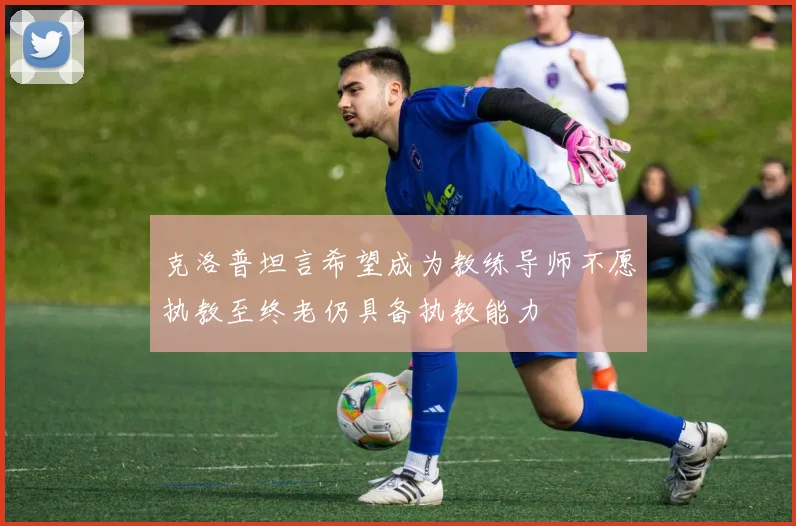 克洛普坦言希望成为教练导师不愿执教至终老仍具备执教能力