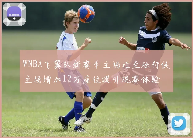WNBA飞翼队新赛季主场迁至独行侠主场增加12万座位提升观赛体验