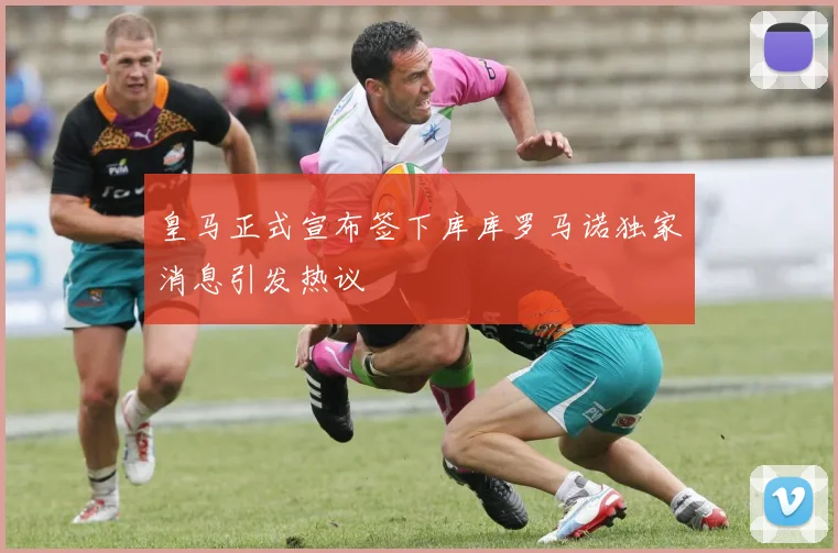 皇马正式宣布签下库库罗马诺独家消息引发热议