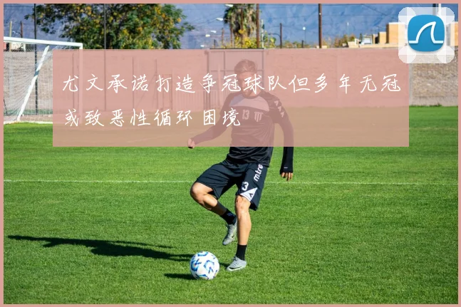 尤文承诺打造争冠球队但多年无冠或致恶性循环困境