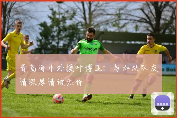 青岛海牛外援叶博亚：与加纳队友情深厚情谊无价