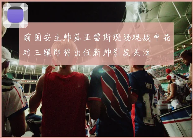 前国安主帅苏亚雷斯现场观战申花对三镇即将出任新帅引发关注