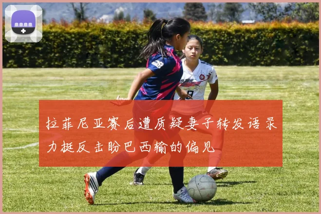 拉菲尼亚赛后遭质疑妻子转发语录力挺反击盼巴西输的偏见