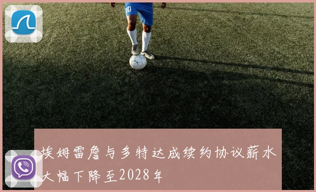 埃姆雷詹与多特达成续约协议薪水大幅下降至2028年
