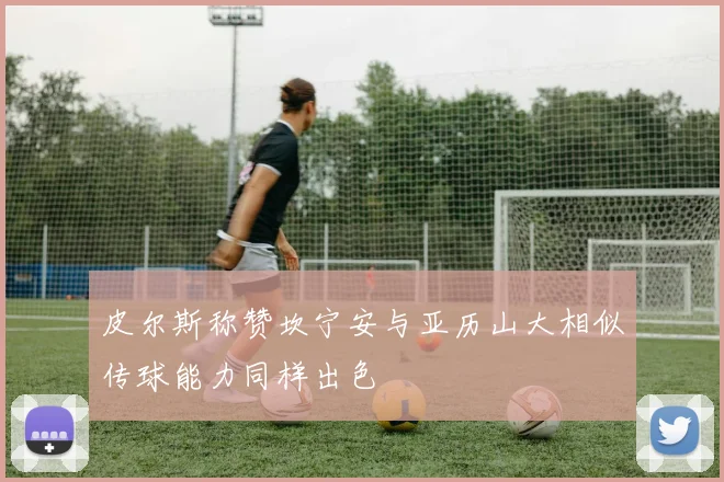 皮尔斯称赞坎宁安与亚历山大相似传球能力同样出色