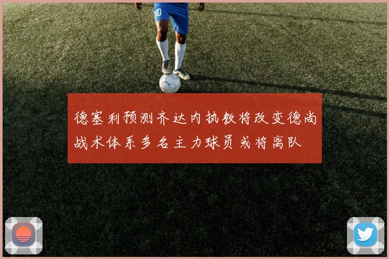 德塞利预测齐达内执教将改变德尚战术体系多名主力球员或将离队