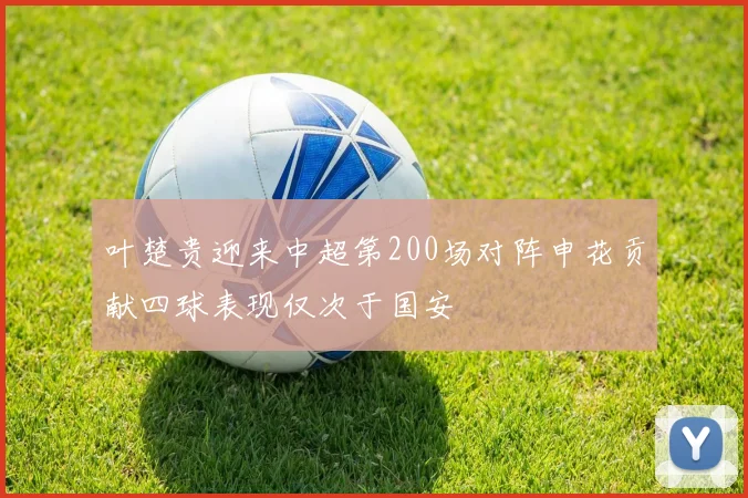 叶楚贵迎来中超第200场对阵申花贡献四球表现仅次于国安