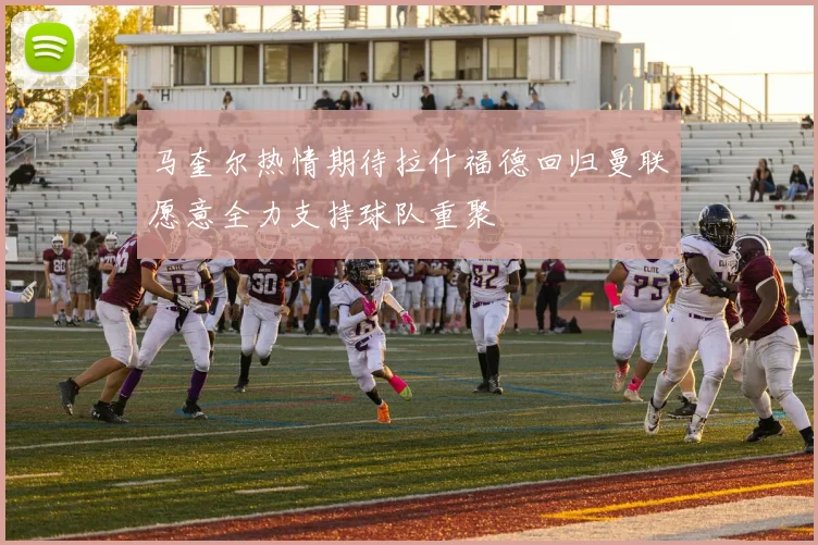 马奎尔热情期待拉什福德回归曼联愿意全力支持球队重聚