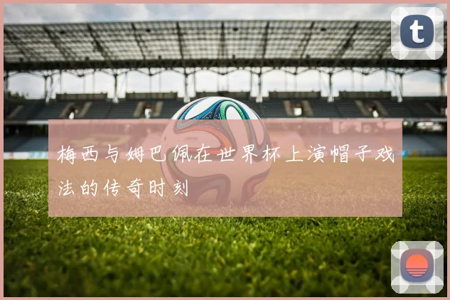 梅西与姆巴佩在世界杯上演帽子戏法的传奇时刻
