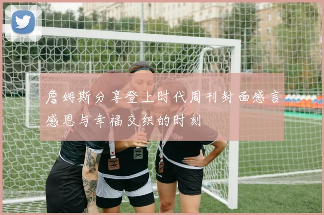 詹姆斯分享登上时代周刊封面感言感恩与幸福交织的时刻