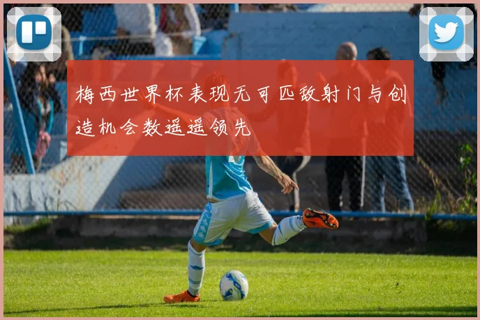 梅西世界杯表现无可匹敌射门与创造机会数遥遥领先
