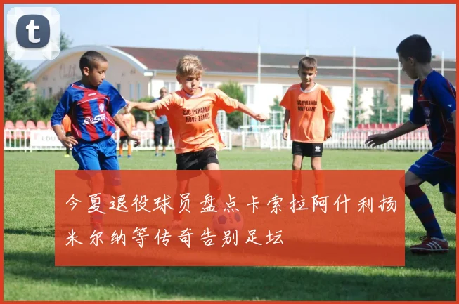 今夏退役球员盘点卡索拉阿什利扬米尔纳等传奇告别足坛