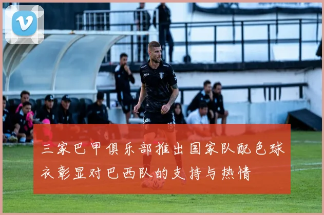 三家巴甲俱乐部推出国家队配色球衣彰显对巴西队的支持与热情