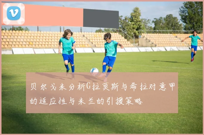 贝尔戈米分析G拉莫斯与希拉对意甲的适应性与米兰的引援策略