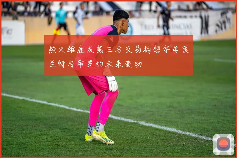 热火雄鹿灰熊三方交易构想字母莫兰特与希罗的未来变动
