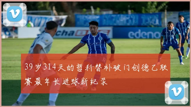 39岁314天的哲科替补破门创德乙联赛最年长进球新纪录
