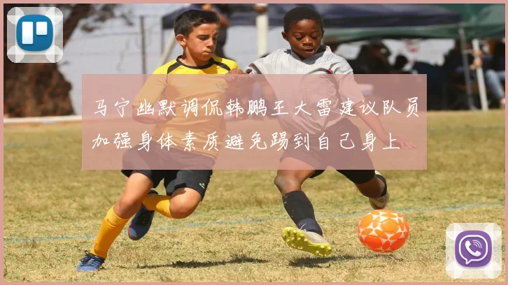 马宁幽默调侃韩鹏王大雷建议队员加强身体素质避免踢到自己身上