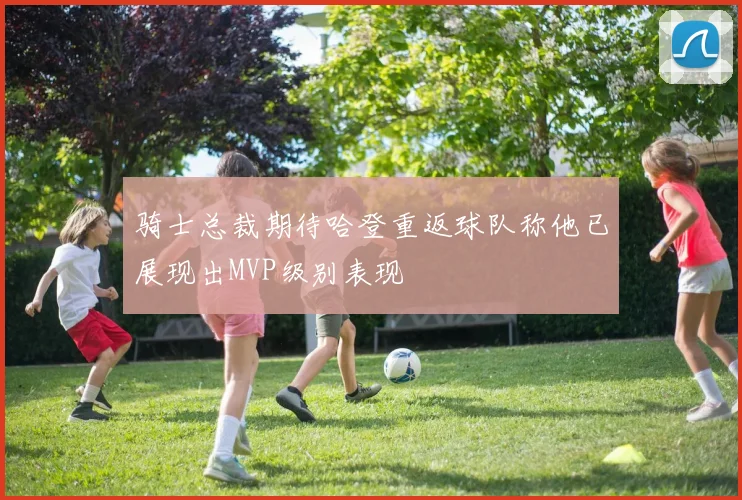 骑士总裁期待哈登重返球队称他已展现出MVP级别表现