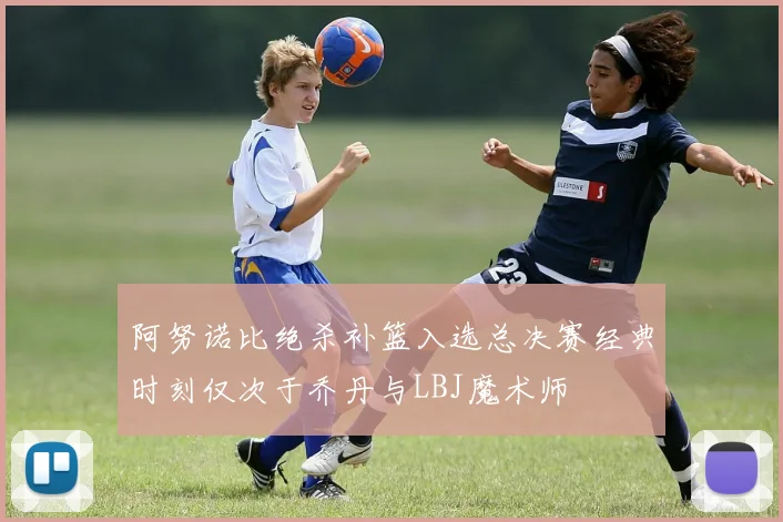 阿努诺比绝杀补篮入选总决赛经典时刻仅次于乔丹与LBJ魔术师