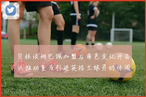 贝林谈姆巴佩加盟后角色变化并否认推动皇马引进英格兰球员的传闻