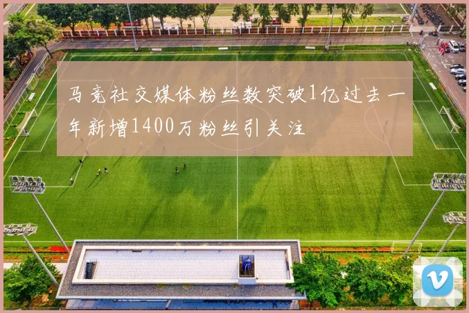马竞社交媒体粉丝数突破1亿过去一年新增1400万粉丝引关注