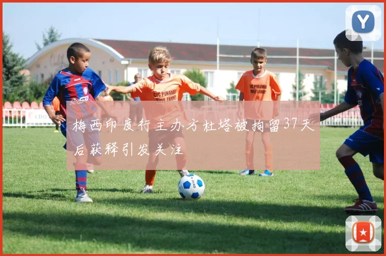 梅西印度行主办方杜塔被拘留37天后获释引发关注