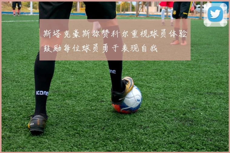 斯塔克豪斯称赞科尔重视球员体验鼓励每位球员勇于表现自我