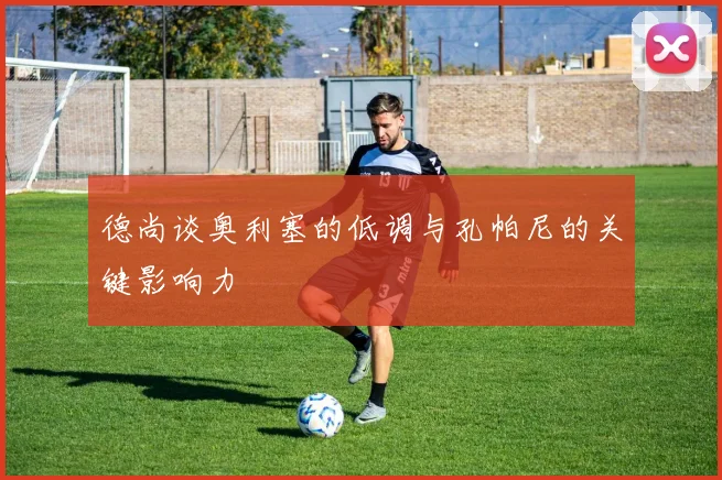 德尚谈奥利塞的低调与孔帕尼的关键影响力