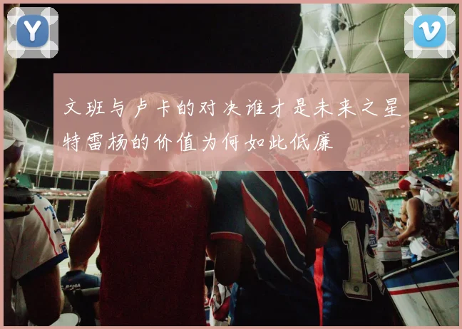 文班与卢卡的对决谁才是未来之星特雷杨的价值为何如此低廉