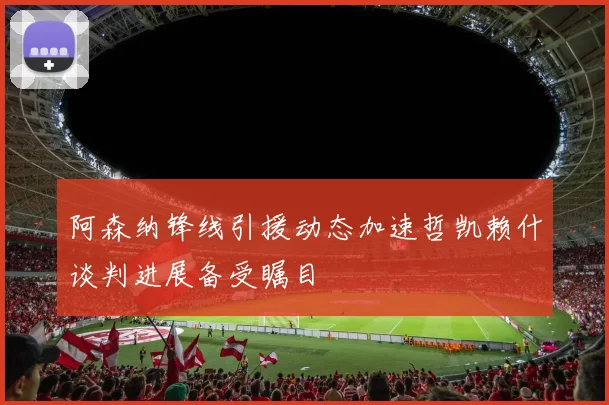 阿森纳锋线引援动态加速哲凯赖什谈判进展备受瞩目